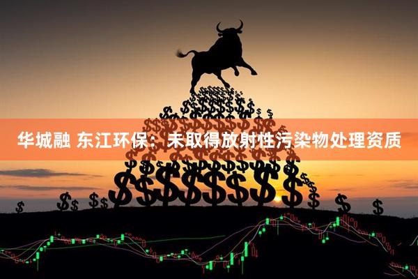 华城融 东江环保：未取得放射性污染物处理资质