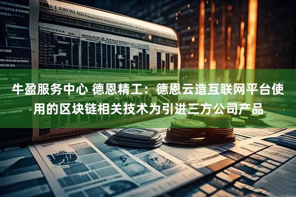 牛盈服务中心 德恩精工：德恩云造互联网平台使用的区块链相关技术为引进三方公司产品