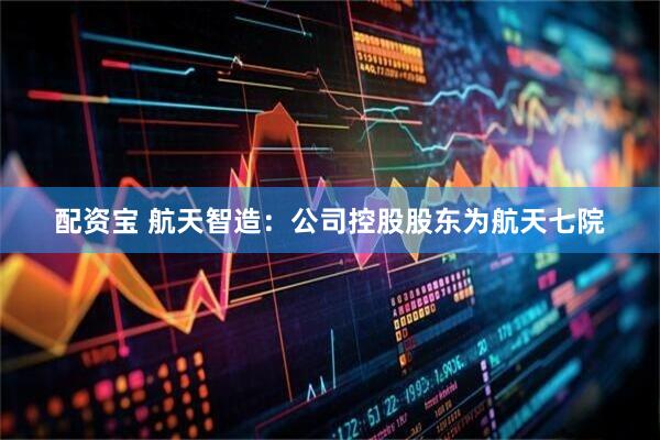 配资宝 航天智造：公司控股股东为航天七院