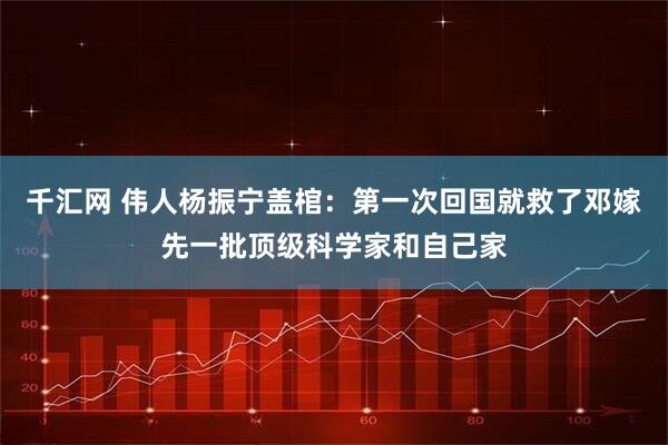 千汇网 伟人杨振宁盖棺：第一次回国就救了邓嫁先一批顶级科学家和自己家