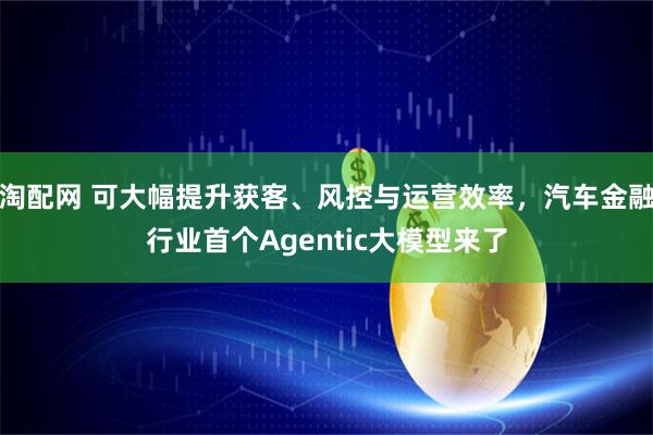 淘配网 可大幅提升获客、风控与运营效率,汽车金融行业首个Agentic大模型来了