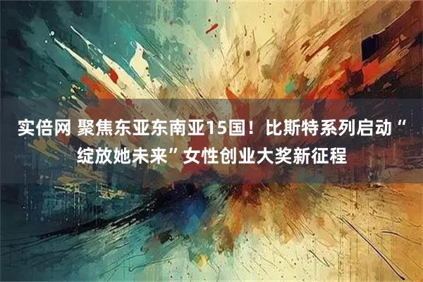 实倍网 聚焦东亚东南亚15国!比斯特系列启动“绽放她未来”女性创业大奖新征程