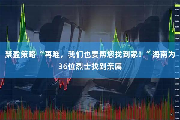 聚盈策略 “再难，我们也要帮您找到家！”海南为36位烈士找到亲属