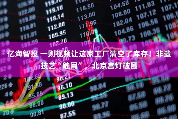 亿海智投 一则视频让这家工厂清空了库存！非遗技艺“触网”，北京宫灯破圈