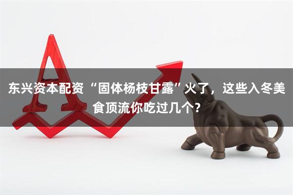 东兴资本配资 “固体杨枝甘露”火了，这些入冬美食顶流你吃过几个？