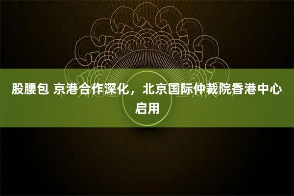 股腰包 京港合作深化,北京国际仲裁院香港中心启用