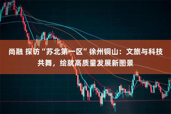 尚融 探访“苏北第一区”徐州铜山：文旅与科技共舞，绘就高质量发展新图景