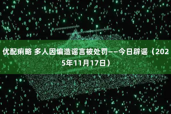 优配痢略 多人因编造谣言被处罚——今日辟谣(2025年11月17日)
