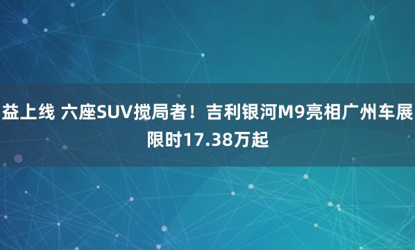 益上线 六座SUV搅局者！吉利银河M9亮相广州车展限时17.38万起