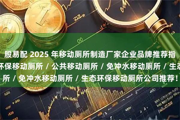 股易配 2025 年移动厕所制造厂家企业品牌推荐指南，景区移动厕所 / 环保移动厕所 / 公共移动厕所 / 免冲水移动厕所 / 生态环保移动厕所公司推荐！
