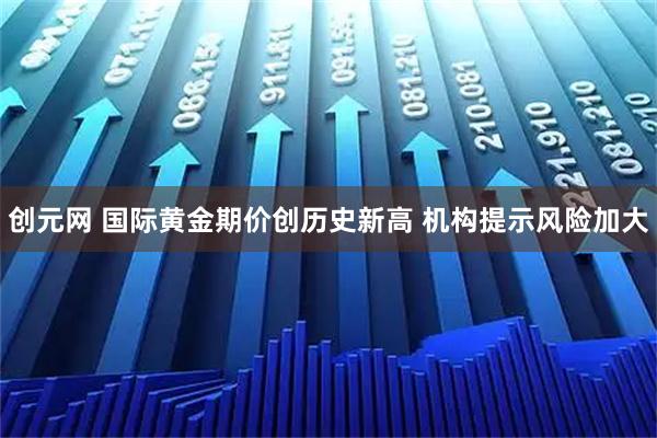 创元网 国际黄金期价创历史新高 机构提示风险加大