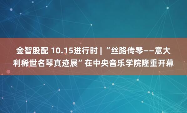 金智股配 10.15进行时 | “丝路传琴——意大利稀世名琴真迹展”在中央音乐学院隆重开幕