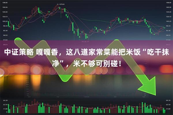 中证策略 嘎嘎香，这八道家常菜能把米饭“吃干抹净”，米不够可别碰！