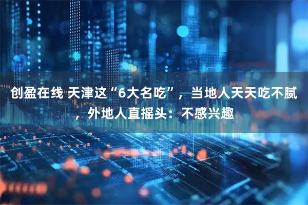 创盈在线 天津这“6大名吃”,当地人天天吃不腻,外地人直摇头:不感兴趣