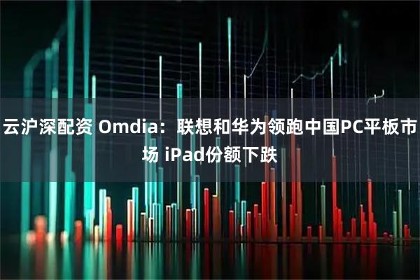 云沪深配资 Omdia:联想和华为领跑中国PC平板市场 iPad份额下跌