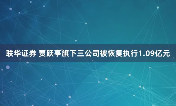 联华证券 贾跃亭旗下三公司被恢复执行1.09亿元