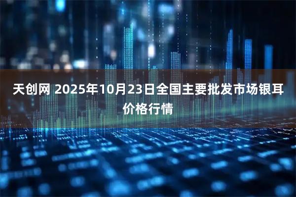 天创网 2025年10月23日全国主要批发市场银耳价格行情