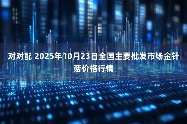 对对配 2025年10月23日全国主要批发市场金针菇价格行情