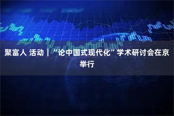 聚富人 活动|“论中国式现代化”学术研讨会在京举行