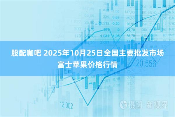 股配咖吧 2025年10月25日全国主要批发市场富士苹果价格行情