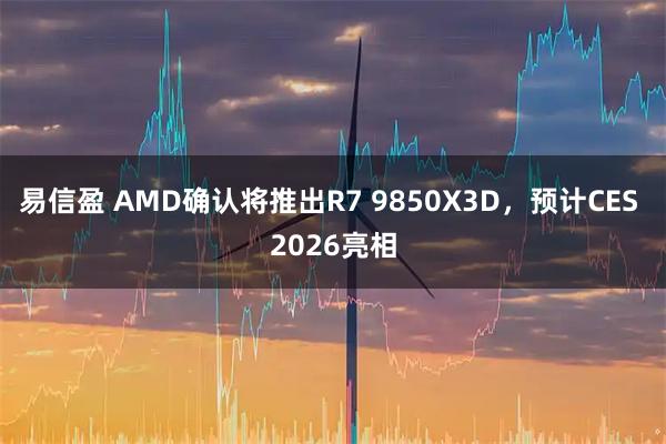 易信盈 AMD确认将推出R7 9850X3D，预计CES 2026亮相