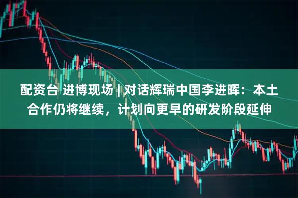 配资台 进博现场 | 对话辉瑞中国李进晖：本土合作仍将继续，计划向更早的研发阶段延伸