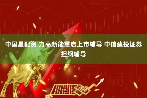 中国星配资 力高新能重启上市辅导 中信建投证券担纲辅导