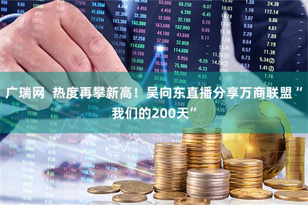 广瑞网 热度再攀新高!吴向东直播分享万商联盟“我们的200天”
