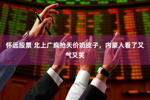 怀远股票 北上广疯抢天价奶皮子,内蒙人看了又气又笑