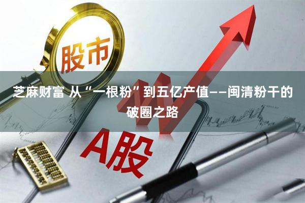 芝麻财富 从“一根粉”到五亿产值——闽清粉干的破圈之路