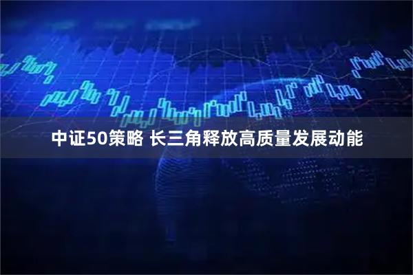中证50策略 长三角释放高质量发展动能