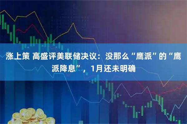 涨上策 高盛评美联储决议：没那么“鹰派”的“鹰派降息”，1月还未明确