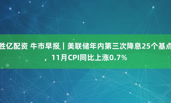 胜亿配资 牛市早报｜美联储年内第三次降息25个基点，11月CPI同比上涨0.7%