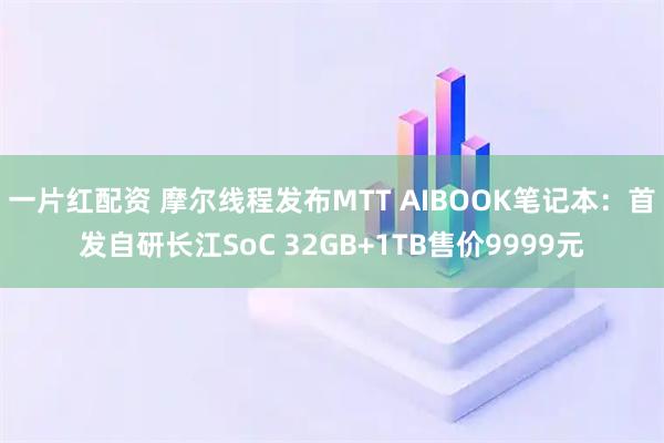 一片红配资 摩尔线程发布MTT AIBOOK笔记本：首发自研长江SoC 32GB+1TB售价9999元