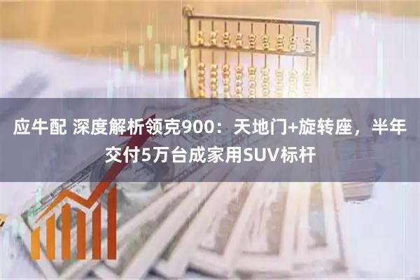 应牛配 深度解析领克900：天地门+旋转座，半年交付5万台成家用SUV标杆
