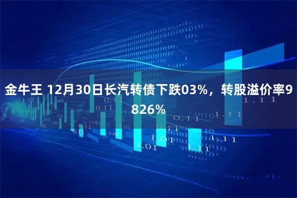 金牛王 12月30日长汽转债下跌03%，转股溢价率9826%