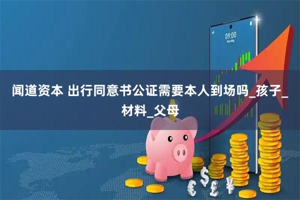 闻道资本 出行同意书公证需要本人到场吗_孩子_材料_父母