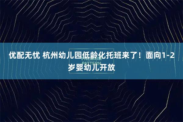 优配无忧 杭州幼儿园低龄化托班来了！面向1-2岁婴幼儿开放