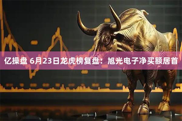 亿操盘 6月23日龙虎榜复盘：旭光电子净买额居首