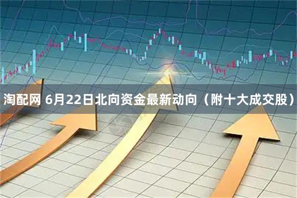淘配网 6月22日北向资金最新动向（附十大成交股）