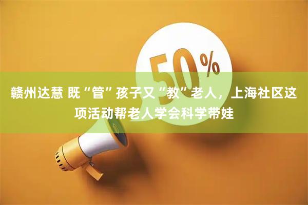 赣州达慧 既“管”孩子又“教”老人，上海社区这项活动帮老人学会科学带娃