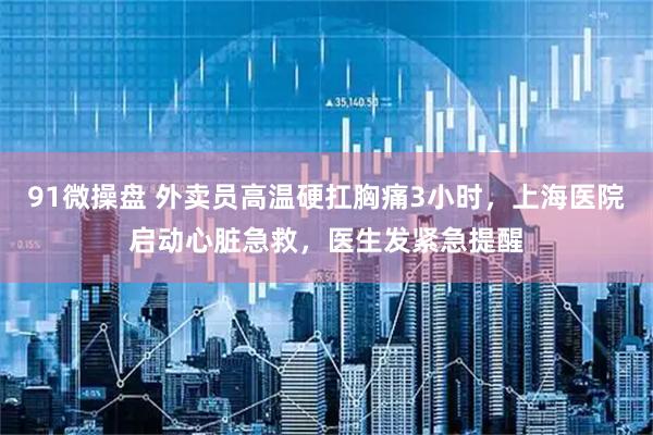 91微操盘 外卖员高温硬扛胸痛3小时，上海医院启动心脏急救，医生发紧急提醒