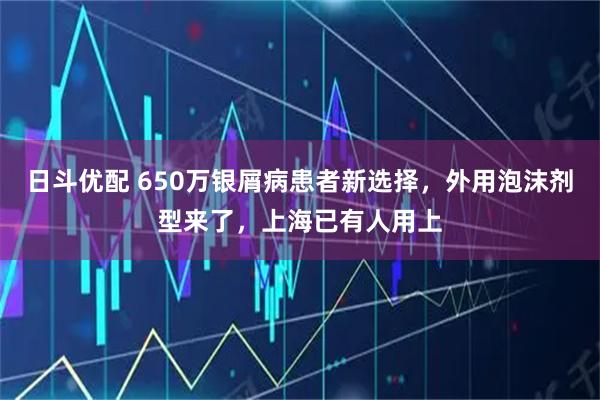 日斗优配 650万银屑病患者新选择，外用泡沫剂型来了，上海已有人用上