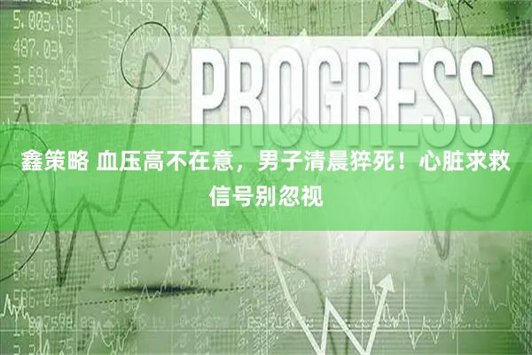 鑫策略 血压高不在意，男子清晨猝死！心脏求救信号别忽视