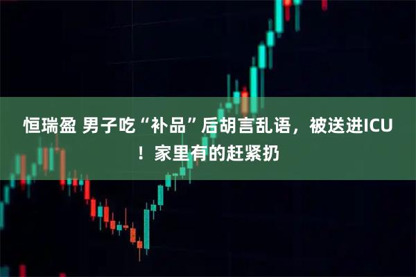 恒瑞盈 男子吃“补品”后胡言乱语，被送进ICU！家里有的赶紧扔
