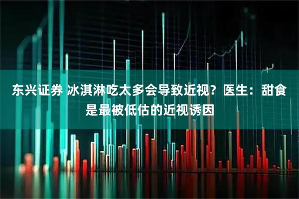 东兴证券 冰淇淋吃太多会导致近视？医生：甜食是最被低估的近视诱因